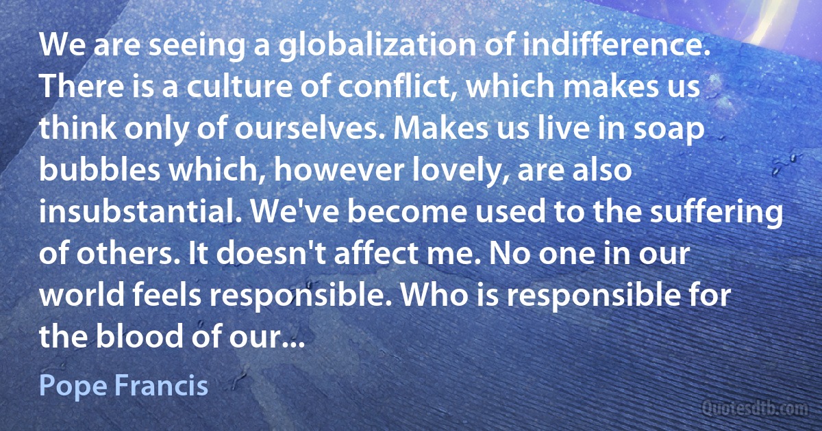 We are seeing a globalization of indifference. There is a culture of conflict, which makes us think only of ourselves. Makes us live in soap bubbles which, however lovely, are also insubstantial. We've become used to the suffering of others. It doesn't affect me. No one in our world feels responsible. Who is responsible for the blood of our... (Pope Francis)