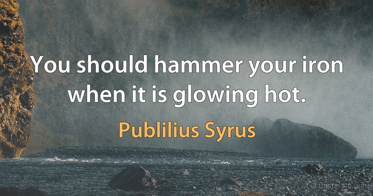 You should hammer your iron when it is glowing hot. (Publilius Syrus)