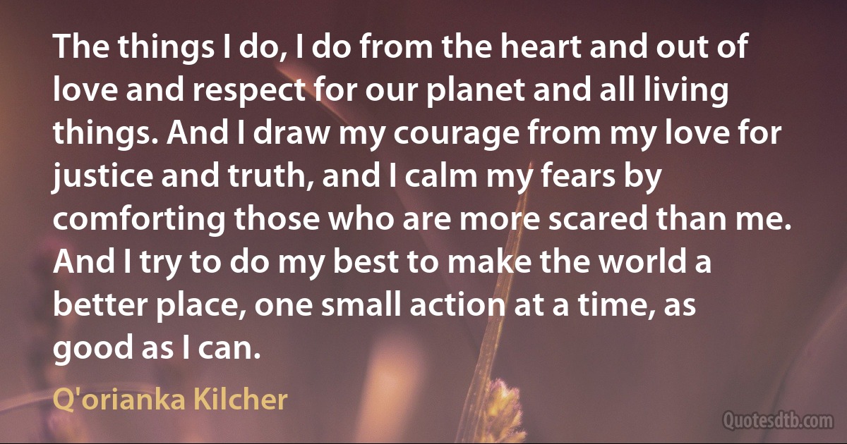 The things I do, I do from the heart and out of love and respect for our planet and all living things. And I draw my courage from my love for justice and truth, and I calm my fears by comforting those who are more scared than me. And I try to do my best to make the world a better place, one small action at a time, as good as I can. (Q'orianka Kilcher)