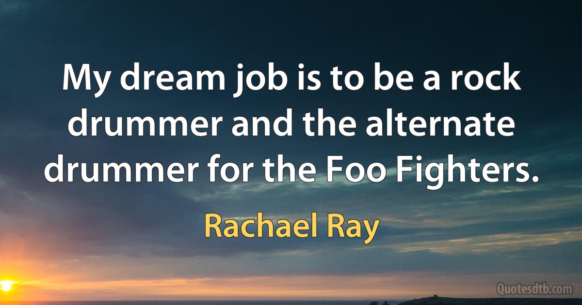 My dream job is to be a rock drummer and the alternate drummer for the Foo Fighters. (Rachael Ray)