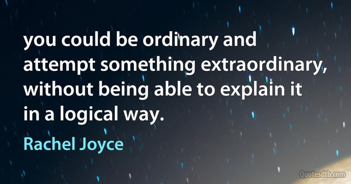 you could be ordinary and attempt something extraordinary, without being able to explain it in a logical way. (Rachel Joyce)