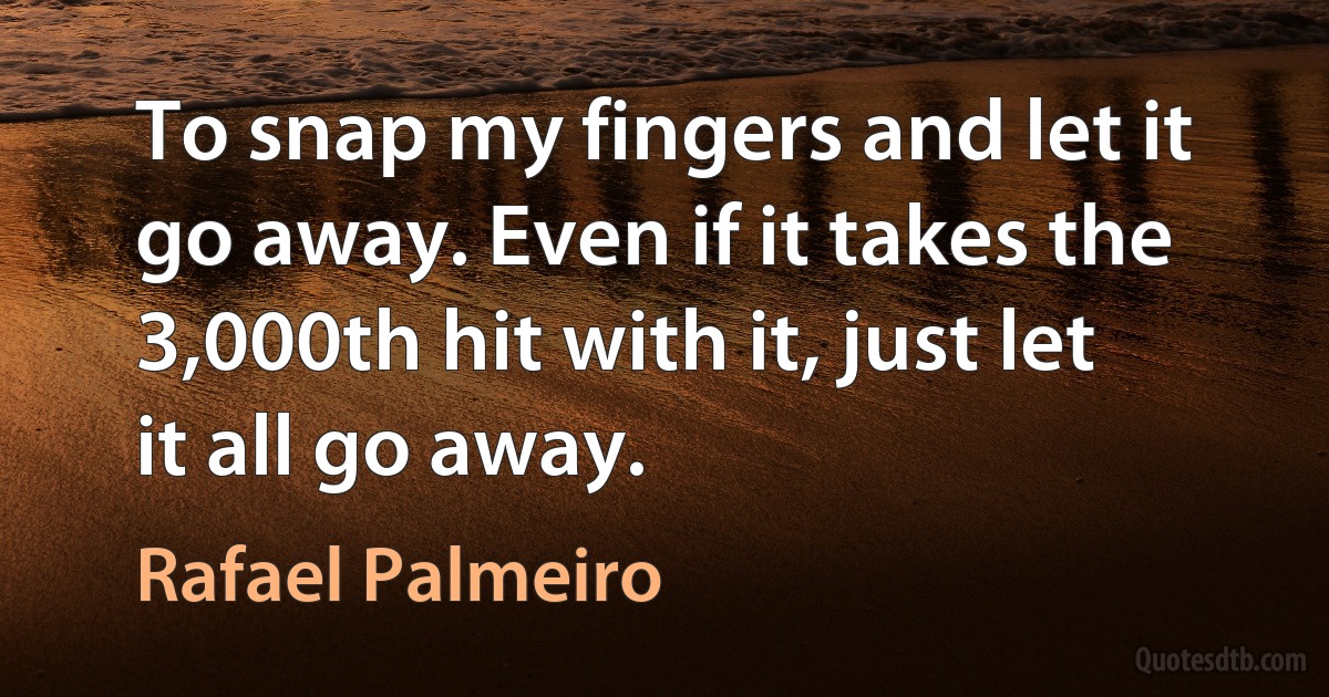 To snap my fingers and let it go away. Even if it takes the 3,000th hit with it, just let it all go away. (Rafael Palmeiro)