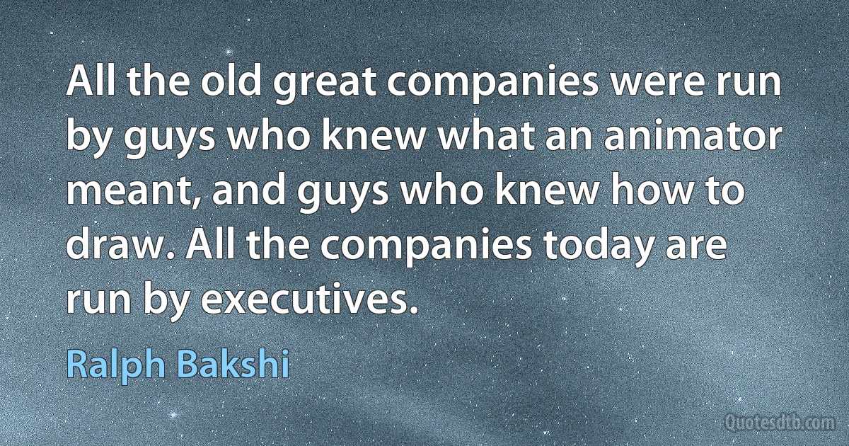 All the old great companies were run by guys who knew what an animator meant, and guys who knew how to draw. All the companies today are run by executives. (Ralph Bakshi)