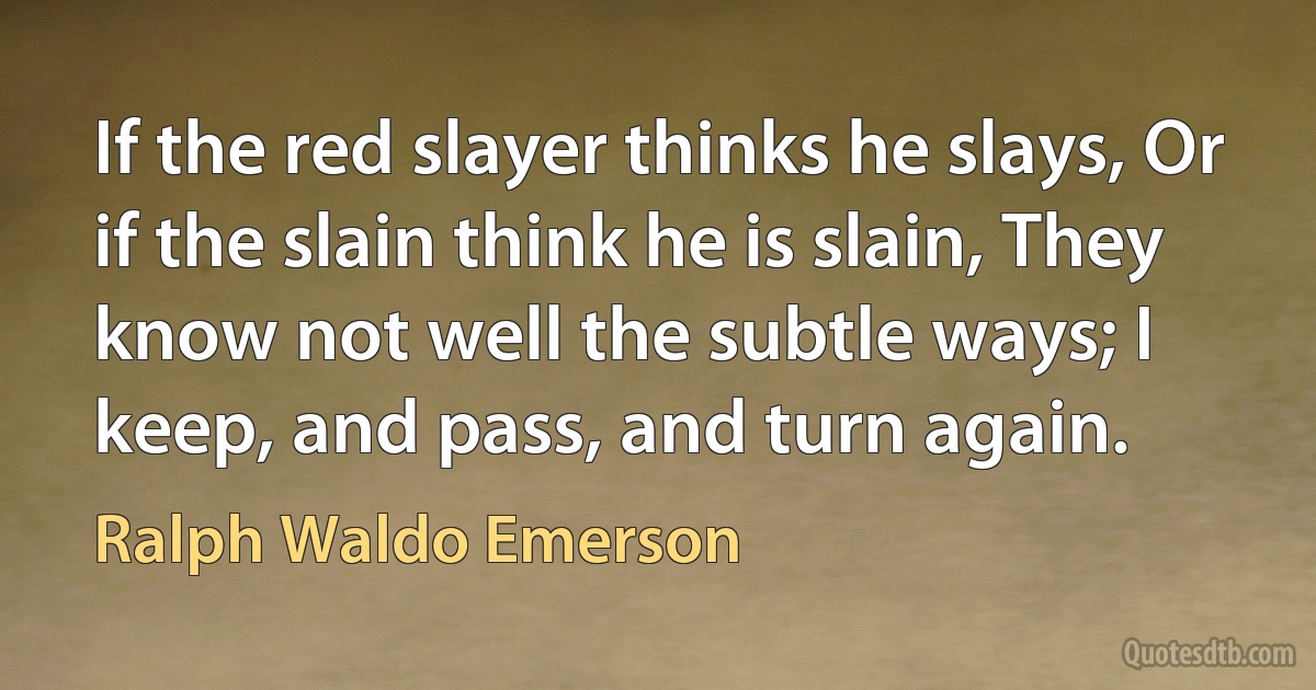 If the red slayer thinks he slays, Or if the slain think he is slain, They know not well the subtle ways; I keep, and pass, and turn again. (Ralph Waldo Emerson)