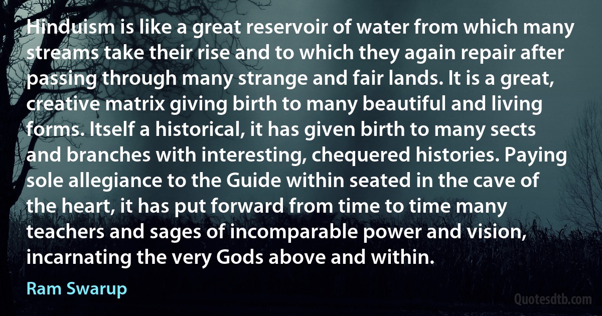 Hinduism is like a great reservoir of water from which many streams take their rise and to which they again repair after passing through many strange and fair lands. It is a great, creative matrix giving birth to many beautiful and living forms. Itself a historical, it has given birth to many sects and branches with interesting, chequered histories. Paying sole allegiance to the Guide within seated in the cave of the heart, it has put forward from time to time many teachers and sages of incomparable power and vision, incarnating the very Gods above and within. (Ram Swarup)