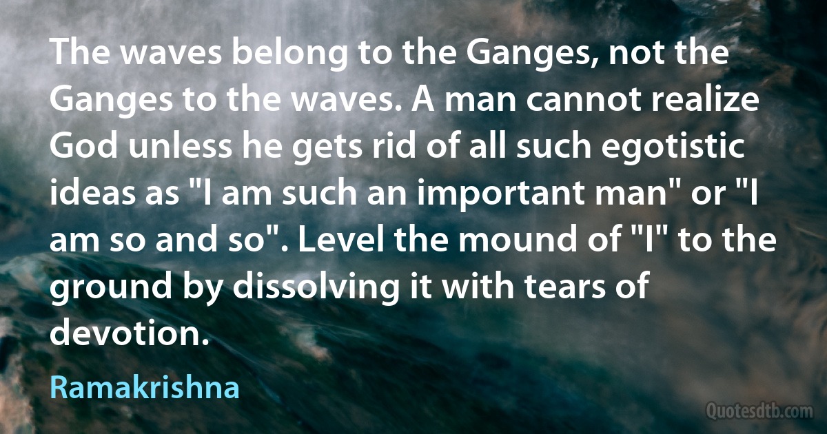 The waves belong to the Ganges, not the Ganges to the waves. A man cannot realize God unless he gets rid of all such egotistic ideas as "I am such an important man" or "I am so and so". Level the mound of "I" to the ground by dissolving it with tears of devotion. (Ramakrishna)