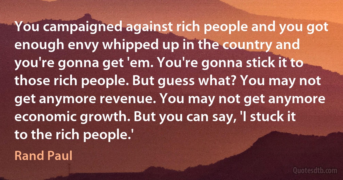 You campaigned against rich people and you got enough envy whipped up in the country and you're gonna get 'em. You're gonna stick it to those rich people. But guess what? You may not get anymore revenue. You may not get anymore economic growth. But you can say, 'I stuck it to the rich people.' (Rand Paul)