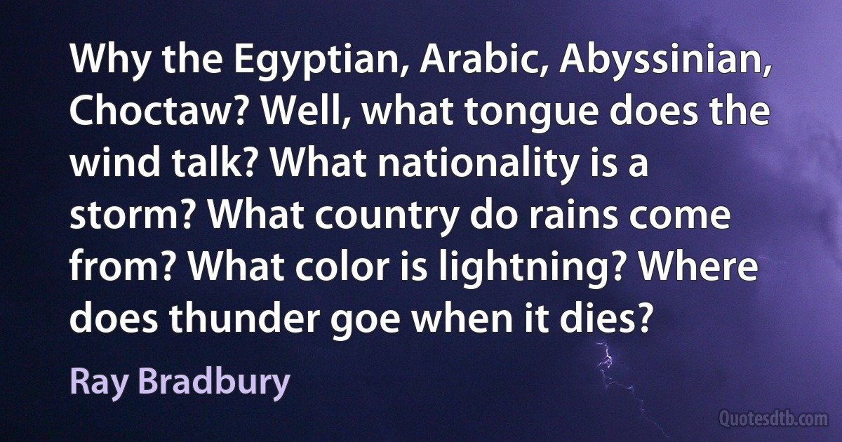 Why the Egyptian, Arabic, Abyssinian, Choctaw? Well, what tongue does the wind talk? What nationality is a storm? What country do rains come from? What color is lightning? Where does thunder goe when it dies? (Ray Bradbury)