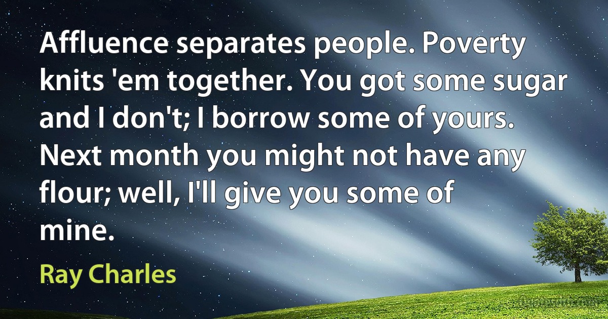 Affluence separates people. Poverty knits 'em together. You got some sugar and I don't; I borrow some of yours. Next month you might not have any flour; well, I'll give you some of mine. (Ray Charles)