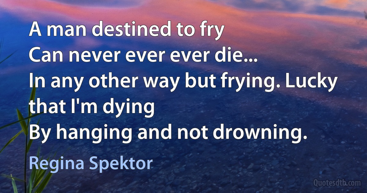 A man destined to fry
Can never ever ever die...
In any other way but frying. Lucky that I'm dying
By hanging and not drowning. (Regina Spektor)