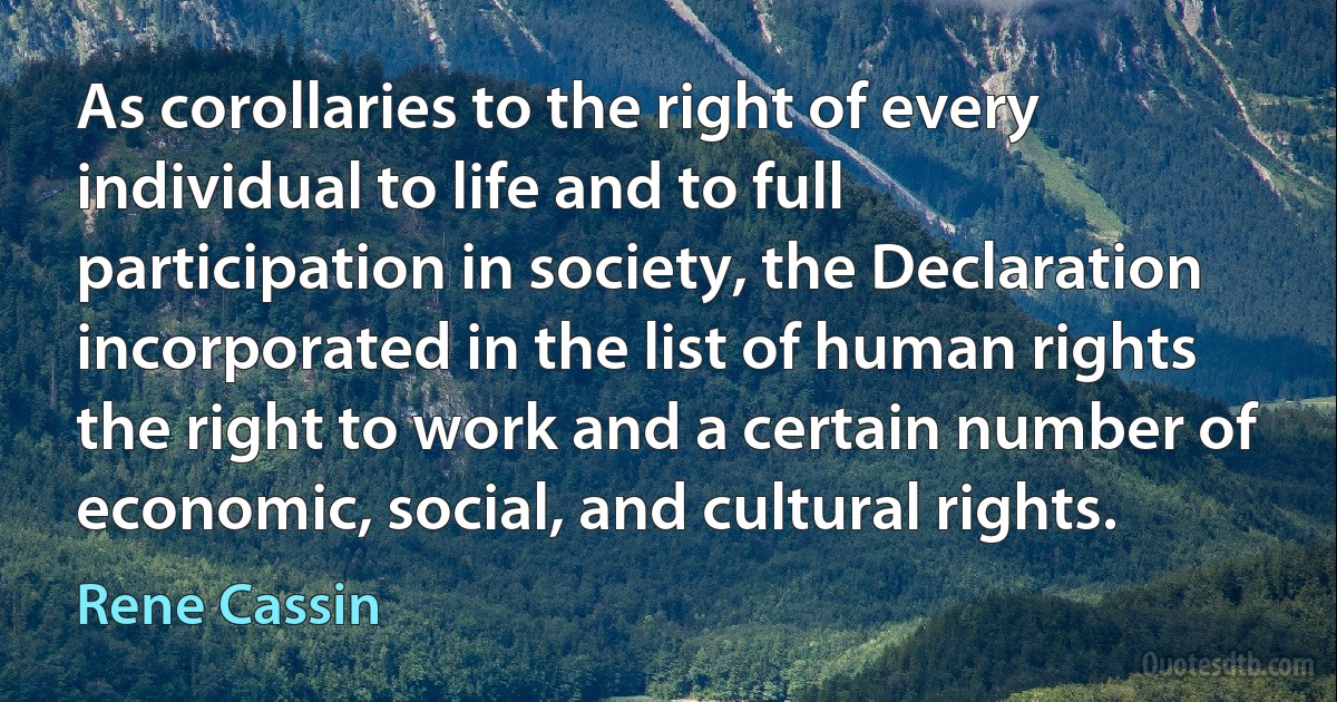 As corollaries to the right of every individual to life and to full participation in society, the Declaration incorporated in the list of human rights the right to work and a certain number of economic, social, and cultural rights. (Rene Cassin)