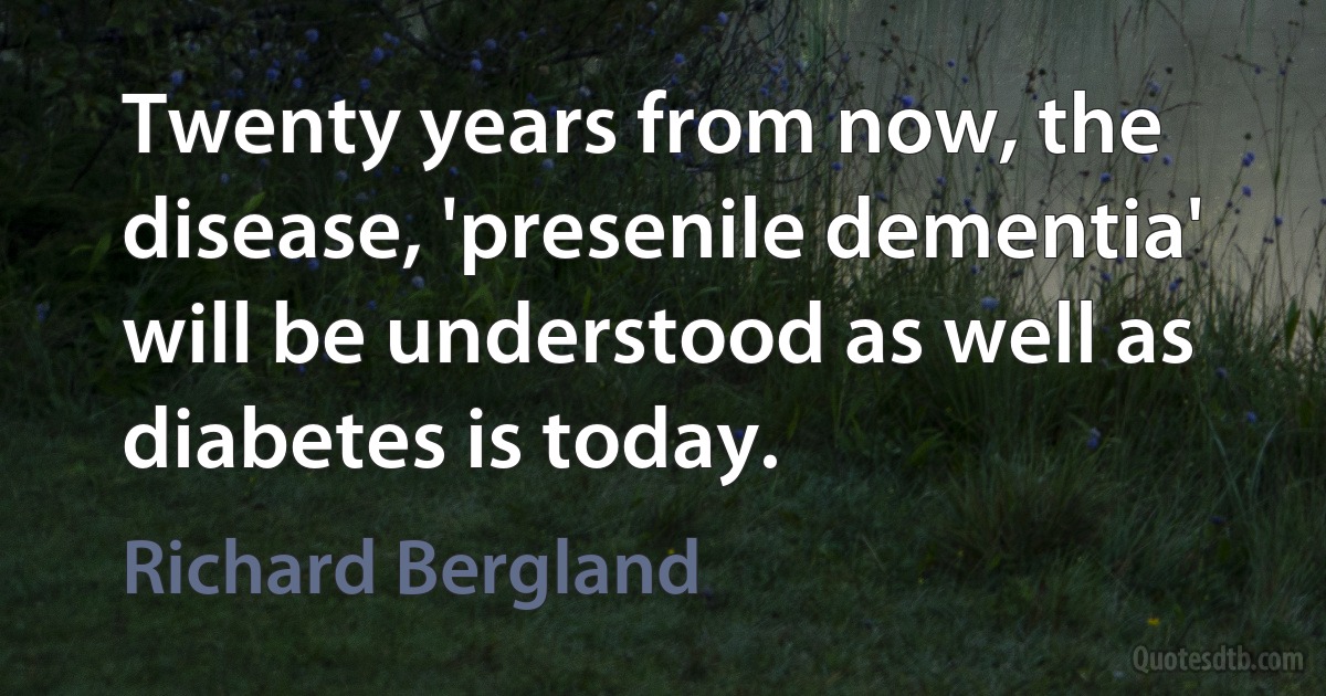 Twenty years from now, the disease, 'presenile dementia' will be understood as well as diabetes is today. (Richard Bergland)