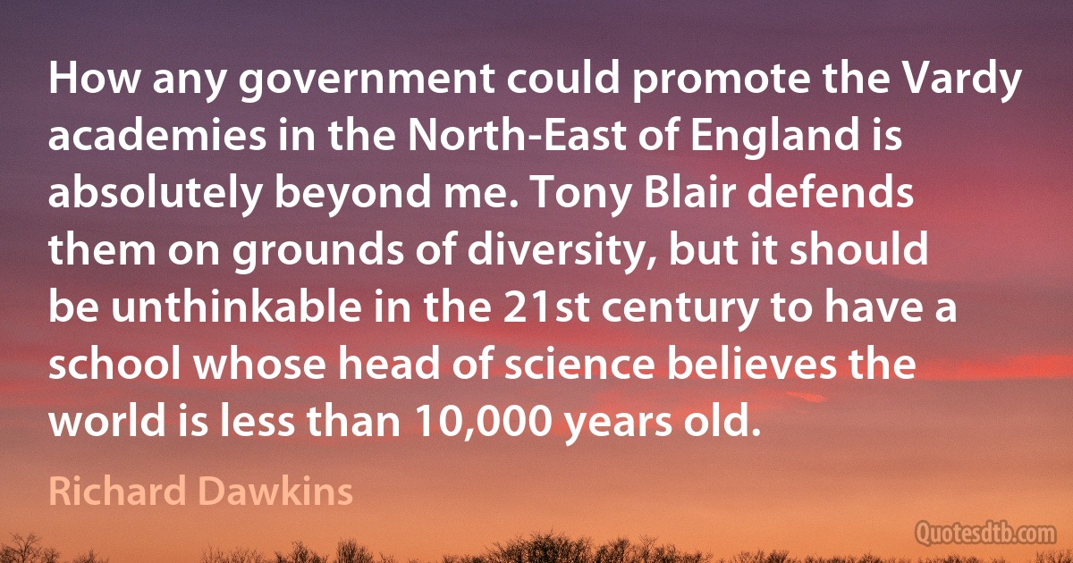 How any government could promote the Vardy academies in the North-East of England is absolutely beyond me. Tony Blair defends them on grounds of diversity, but it should be unthinkable in the 21st century to have a school whose head of science believes the world is less than 10,000 years old. (Richard Dawkins)