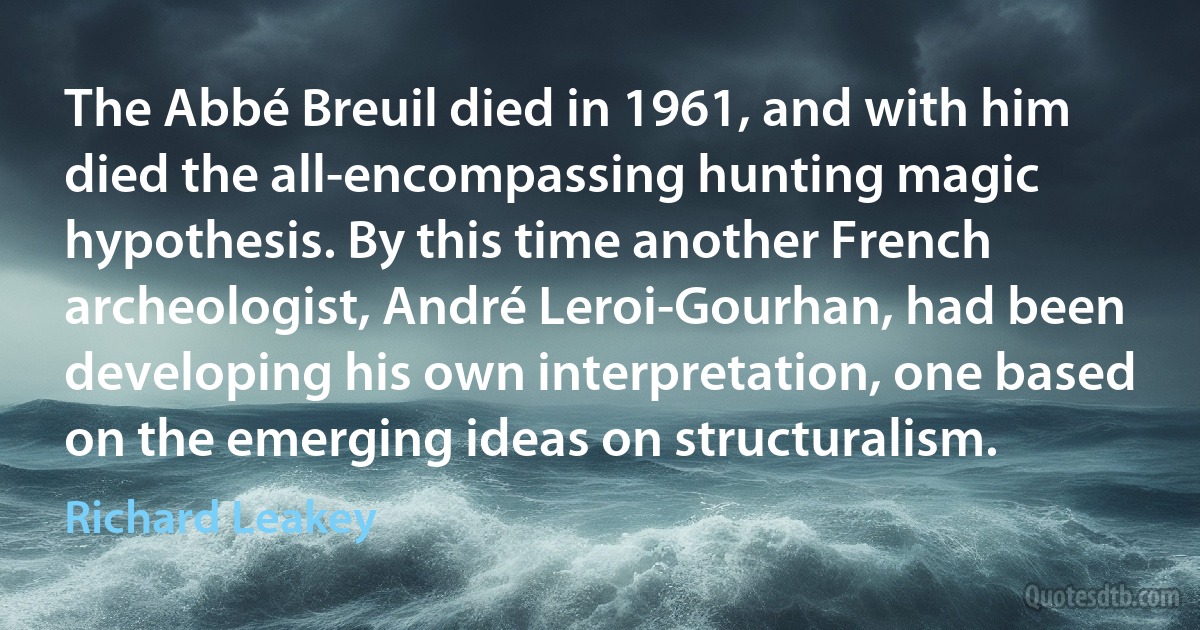 The Abbé Breuil died in 1961, and with him died the all-encompassing hunting magic hypothesis. By this time another French archeologist, André Leroi-Gourhan, had been developing his own interpretation, one based on the emerging ideas on structuralism. (Richard Leakey)