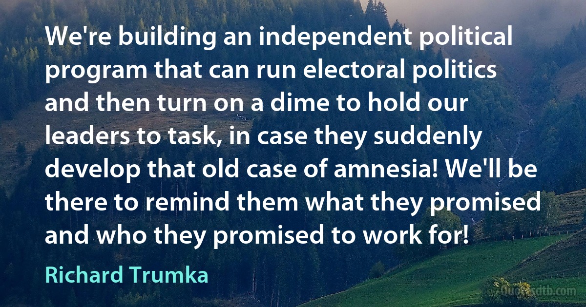 We're building an independent political program that can run electoral politics and then turn on a dime to hold our leaders to task, in case they suddenly develop that old case of amnesia! We'll be there to remind them what they promised and who they promised to work for! (Richard Trumka)