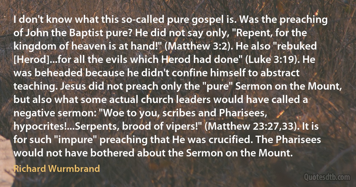 I don't know what this so-called pure gospel is. Was the preaching of John the Baptist pure? He did not say only, "Repent, for the kingdom of heaven is at hand!" (Matthew 3:2). He also "rebuked [Herod]...for all the evils which Herod had done" (Luke 3:19). He was beheaded because he didn't confine himself to abstract teaching. Jesus did not preach only the "pure" Sermon on the Mount, but also what some actual church leaders would have called a negative sermon: "Woe to you, scribes and Pharisees, hypocrites!...Serpents, brood of vipers!" (Matthew 23:27,33). It is for such "impure" preaching that He was crucified. The Pharisees would not have bothered about the Sermon on the Mount. (Richard Wurmbrand)