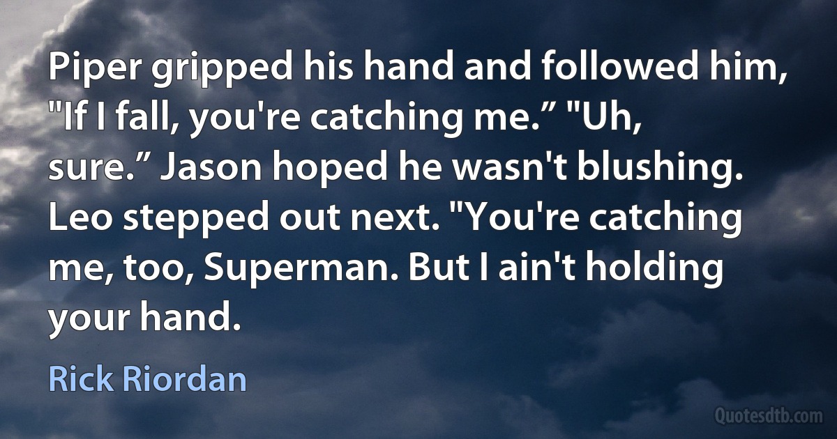 Piper gripped his hand and followed him, "If I fall, you're catching me.” "Uh, sure.” Jason hoped he wasn't blushing.
Leo stepped out next. "You're catching me, too, Superman. But I ain't holding your hand. (Rick Riordan)