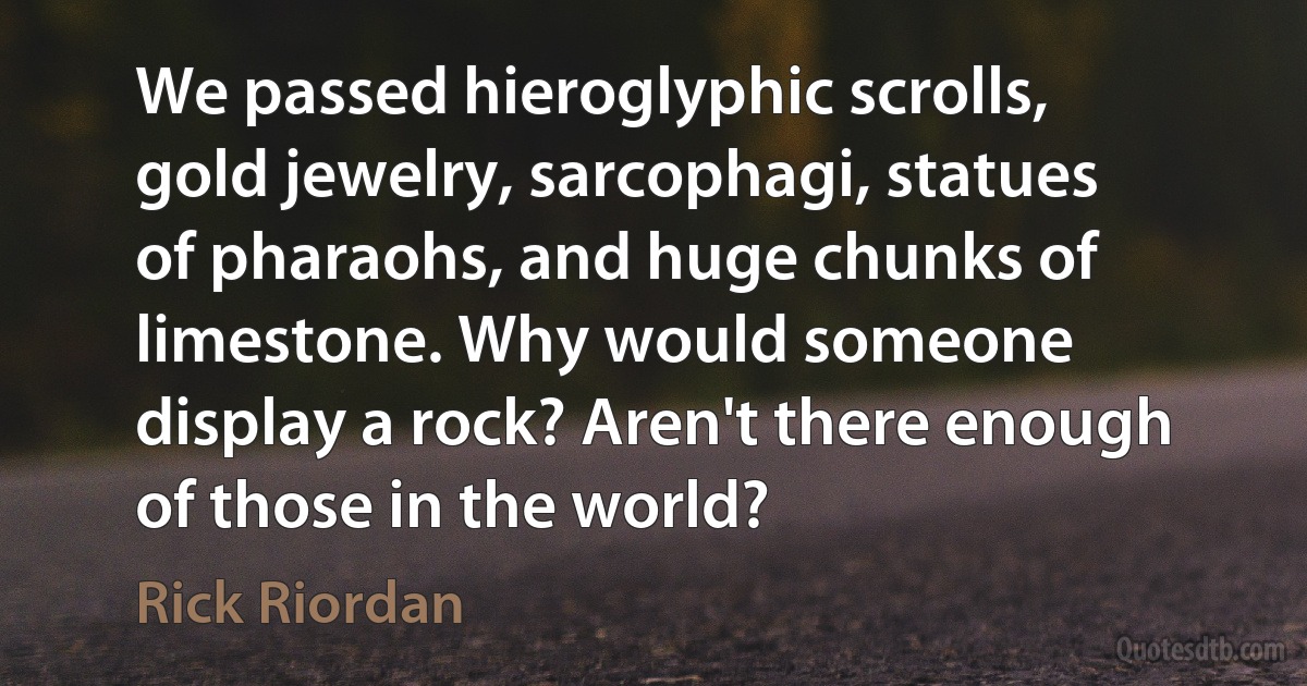 We passed hieroglyphic scrolls, gold jewelry, sarcophagi, statues of pharaohs, and huge chunks of limestone. Why would someone display a rock? Aren't there enough of those in the world? (Rick Riordan)