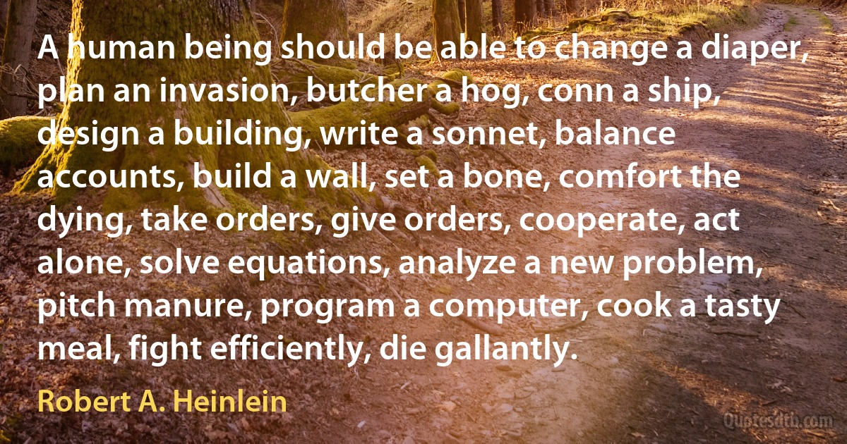 A human being should be able to change a diaper, plan an invasion, butcher a hog, conn a ship, design a building, write a sonnet, balance accounts, build a wall, set a bone, comfort the dying, take orders, give orders, cooperate, act alone, solve equations, analyze a new problem, pitch manure, program a computer, cook a tasty meal, fight efficiently, die gallantly. (Robert A. Heinlein)