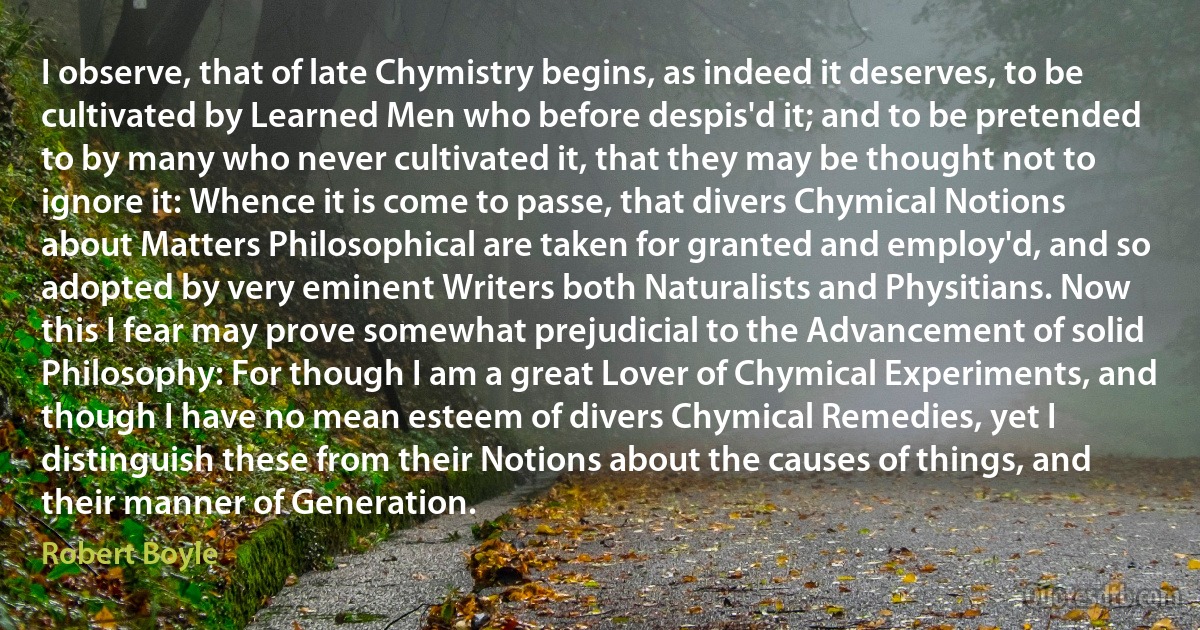 I observe, that of late Chymistry begins, as indeed it deserves, to be cultivated by Learned Men who before despis'd it; and to be pretended to by many who never cultivated it, that they may be thought not to ignore it: Whence it is come to passe, that divers Chymical Notions about Matters Philosophical are taken for granted and employ'd, and so adopted by very eminent Writers both Naturalists and Physitians. Now this I fear may prove somewhat prejudicial to the Advancement of solid Philosophy: For though I am a great Lover of Chymical Experiments, and though I have no mean esteem of divers Chymical Remedies, yet I distinguish these from their Notions about the causes of things, and their manner of Generation. (Robert Boyle)