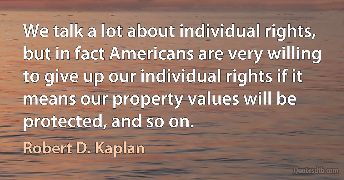 We talk a lot about individual rights, but in fact Americans are very willing to give up our individual rights if it means our property values will be protected, and so on. (Robert D. Kaplan)