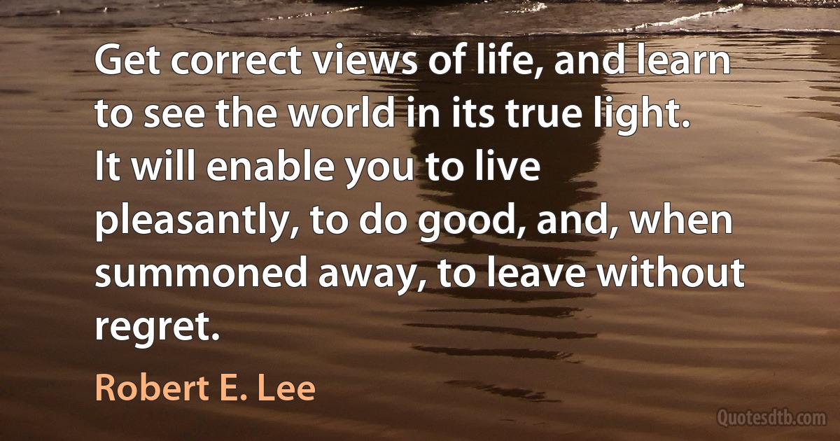 Get correct views of life, and learn to see the world in its true light. It will enable you to live pleasantly, to do good, and, when summoned away, to leave without regret. (Robert E. Lee)