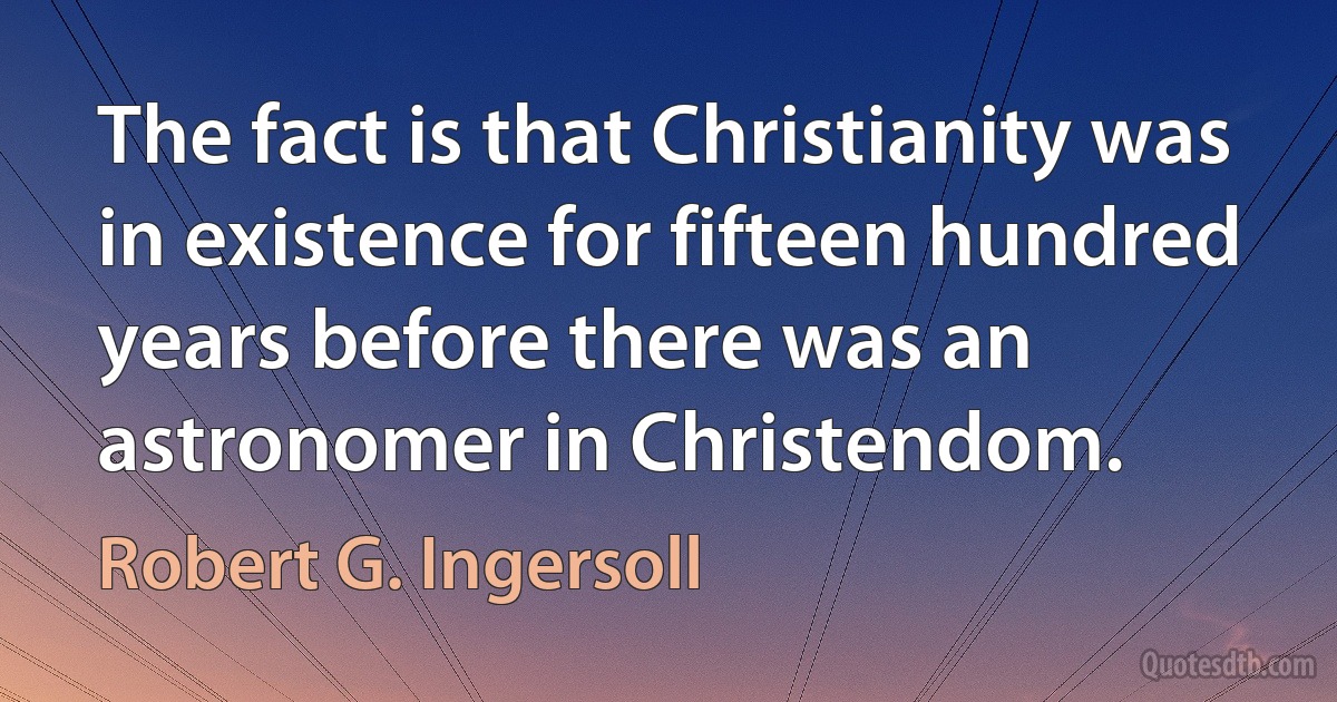 The fact is that Christianity was in existence for fifteen hundred years before there was an astronomer in Christendom. (Robert G. Ingersoll)