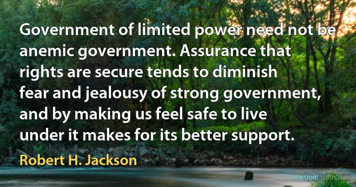 Government of limited power need not be anemic government. Assurance that rights are secure tends to diminish fear and jealousy of strong government, and by making us feel safe to live under it makes for its better support. (Robert H. Jackson)