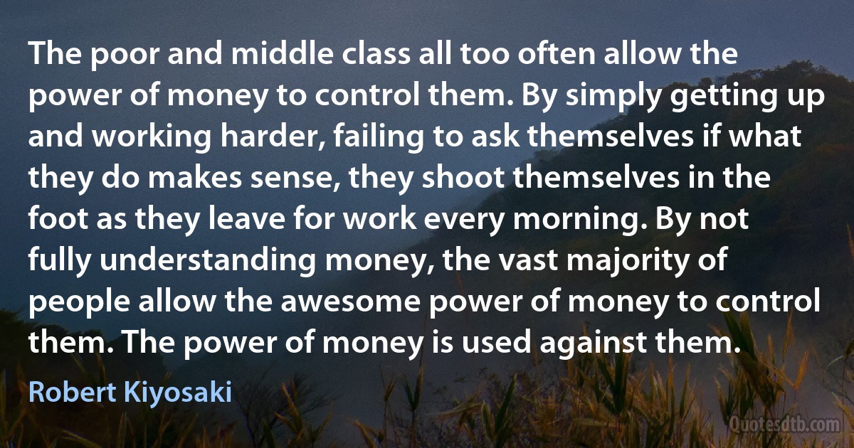 The poor and middle class all too often allow the power of money to control them. By simply getting up and working harder, failing to ask themselves if what they do makes sense, they shoot themselves in the foot as they leave for work every morning. By not fully understanding money, the vast majority of people allow the awesome power of money to control them. The power of money is used against them. (Robert Kiyosaki)