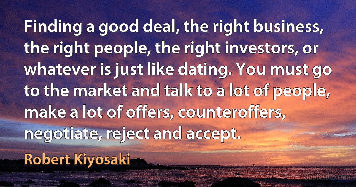 Finding a good deal, the right business, the right people, the right investors, or whatever is just like dating. You must go to the market and talk to a lot of people, make a lot of offers, counteroffers, negotiate, reject and accept. (Robert Kiyosaki)