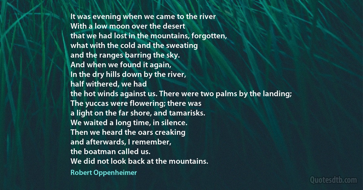 It was evening when we came to the river
With a low moon over the desert
that we had lost in the mountains, forgotten,
what with the cold and the sweating
and the ranges barring the sky.
And when we found it again,
In the dry hills down by the river,
half withered, we had
the hot winds against us. There were two palms by the landing;
The yuccas were flowering; there was
a light on the far shore, and tamarisks.
We waited a long time, in silence.
Then we heard the oars creaking
and afterwards, I remember,
the boatman called us.
We did not look back at the mountains. (Robert Oppenheimer)