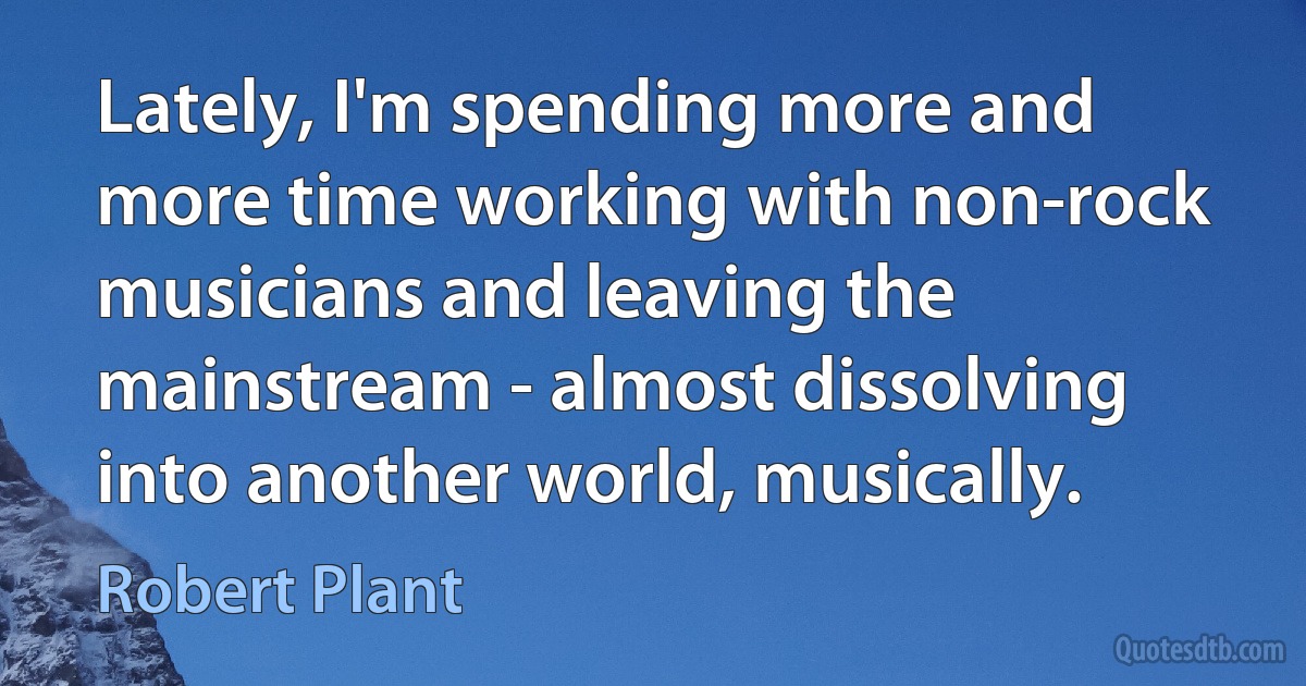 Lately, I'm spending more and more time working with non-rock musicians and leaving the mainstream - almost dissolving into another world, musically. (Robert Plant)