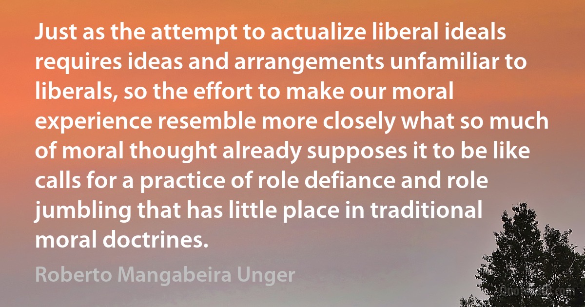 Just as the attempt to actualize liberal ideals requires ideas and arrangements unfamiliar to liberals, so the effort to make our moral experience resemble more closely what so much of moral thought already supposes it to be like calls for a practice of role defiance and role jumbling that has little place in traditional moral doctrines. (Roberto Mangabeira Unger)