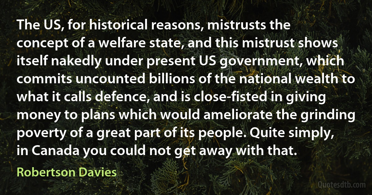 The US, for historical reasons, mistrusts the concept of a welfare state, and this mistrust shows itself nakedly under present US government, which commits uncounted billions of the national wealth to what it calls defence, and is close-fisted in giving money to plans which would ameliorate the grinding poverty of a great part of its people. Quite simply, in Canada you could not get away with that. (Robertson Davies)