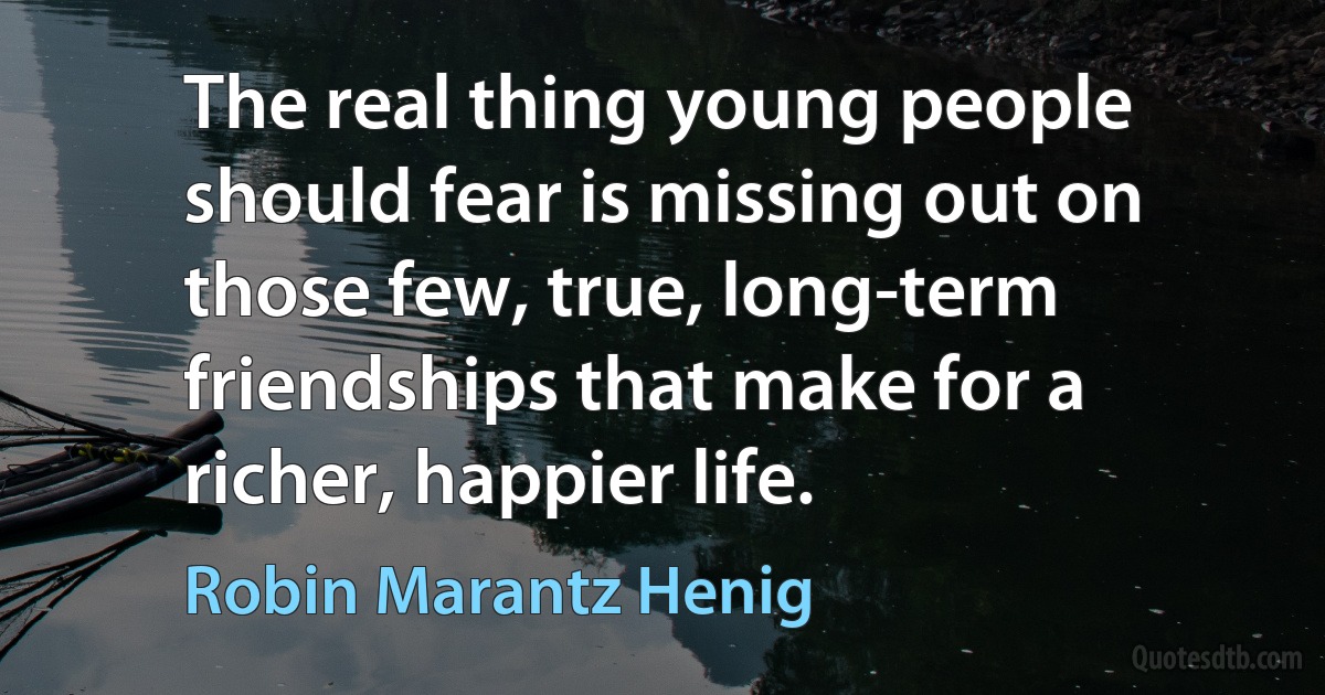 The real thing young people should fear is missing out on those few, true, long-term friendships that make for a richer, happier life. (Robin Marantz Henig)