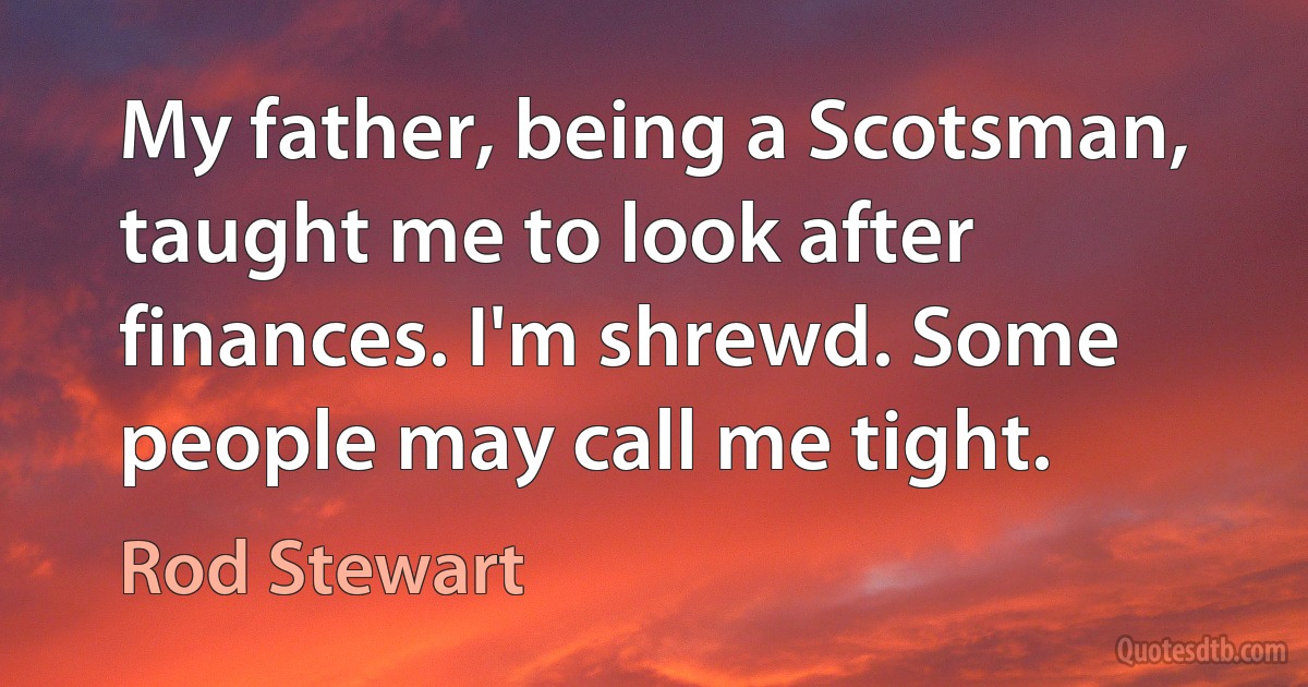 My father, being a Scotsman, taught me to look after finances. I'm shrewd. Some people may call me tight. (Rod Stewart)