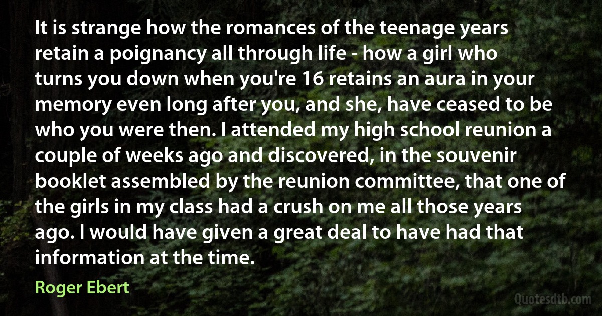 It is strange how the romances of the teenage years retain a poignancy all through life - how a girl who turns you down when you're 16 retains an aura in your memory even long after you, and she, have ceased to be who you were then. I attended my high school reunion a couple of weeks ago and discovered, in the souvenir booklet assembled by the reunion committee, that one of the girls in my class had a crush on me all those years ago. I would have given a great deal to have had that information at the time. (Roger Ebert)