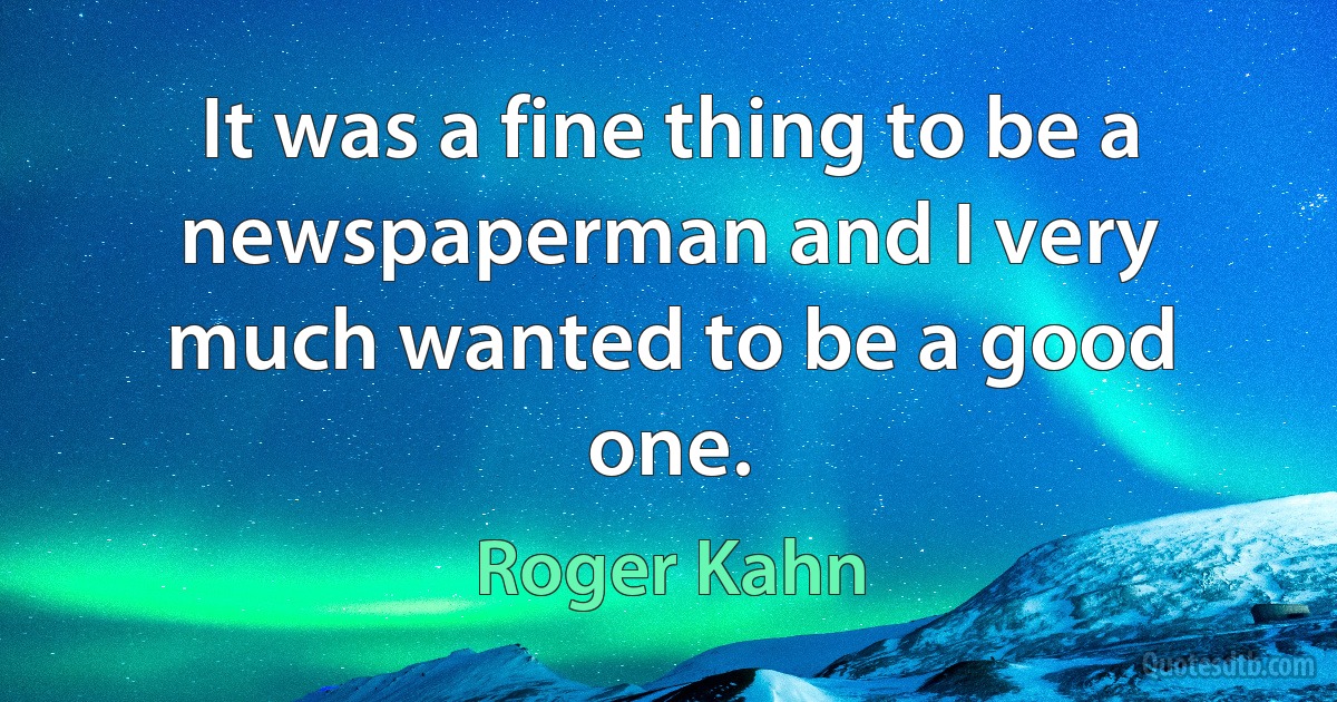 It was a fine thing to be a newspaperman and I very much wanted to be a good one. (Roger Kahn)