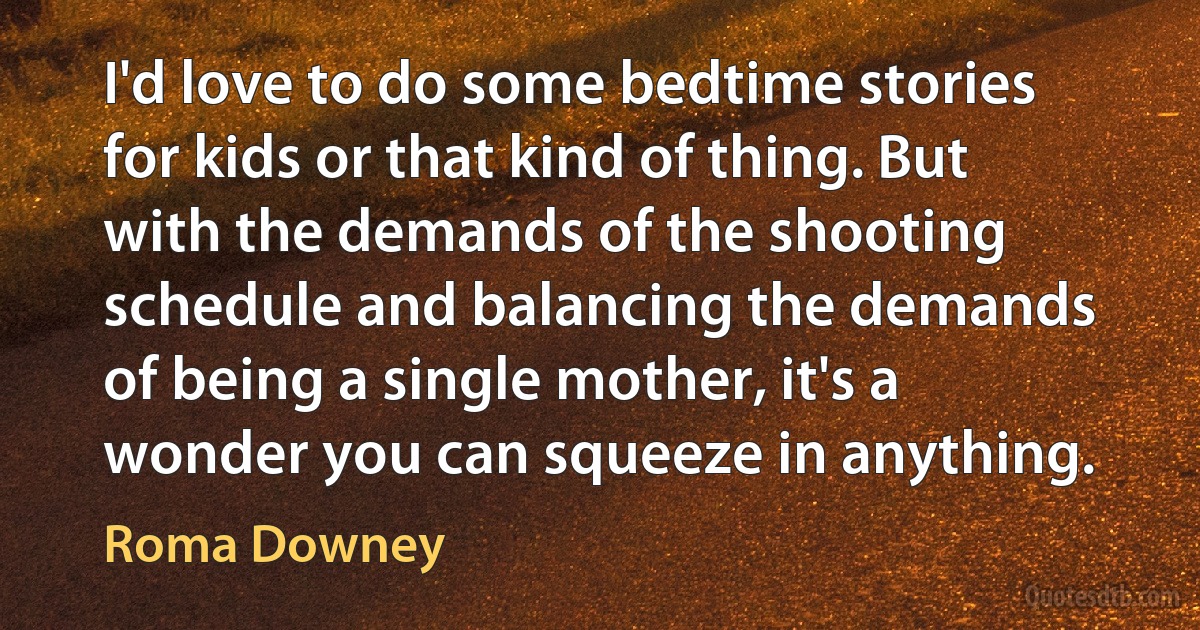 I'd love to do some bedtime stories for kids or that kind of thing. But with the demands of the shooting schedule and balancing the demands of being a single mother, it's a wonder you can squeeze in anything. (Roma Downey)