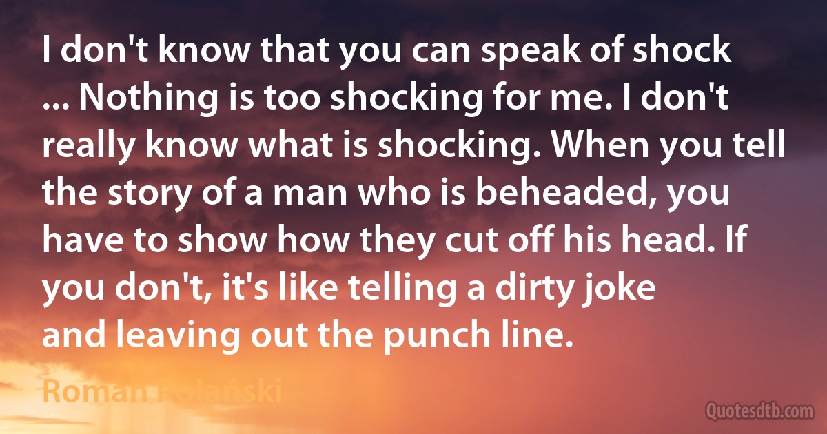 I don't know that you can speak of shock ... Nothing is too shocking for me. I don't really know what is shocking. When you tell the story of a man who is beheaded, you have to show how they cut off his head. If you don't, it's like telling a dirty joke and leaving out the punch line. (Roman Polański)