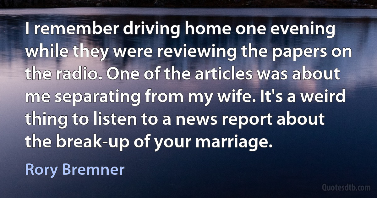 I remember driving home one evening while they were reviewing the papers on the radio. One of the articles was about me separating from my wife. It's a weird thing to listen to a news report about the break-up of your marriage. (Rory Bremner)