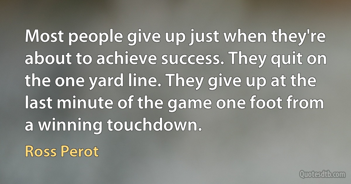 Most people give up just when they're about to achieve success. They quit on the one yard line. They give up at the last minute of the game one foot from a winning touchdown. (Ross Perot)