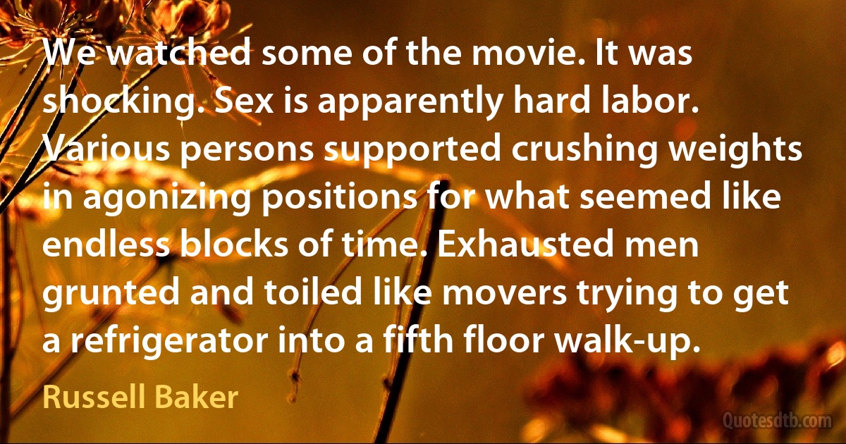 We watched some of the movie. It was shocking. Sex is apparently hard labor. Various persons supported crushing weights in agonizing positions for what seemed like endless blocks of time. Exhausted men grunted and toiled like movers trying to get a refrigerator into a fifth floor walk-up. (Russell Baker)