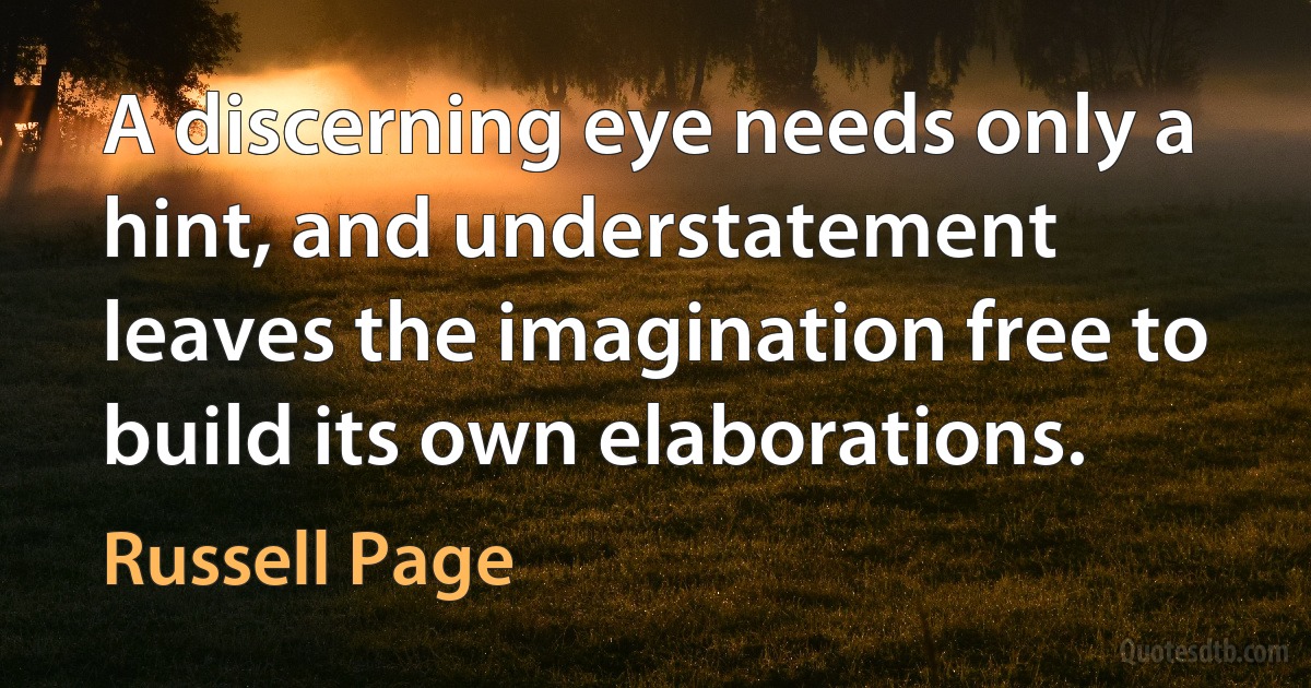 A discerning eye needs only a hint, and understatement leaves the imagination free to build its own elaborations. (Russell Page)