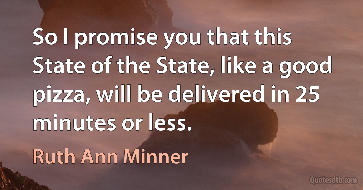 So I promise you that this State of the State, like a good pizza, will be delivered in 25 minutes or less. (Ruth Ann Minner)