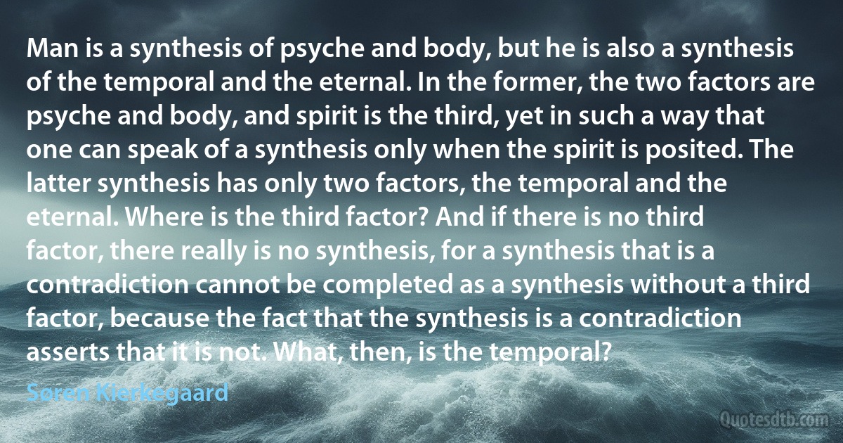 Man is a synthesis of psyche and body, but he is also a synthesis of the temporal and the eternal. In the former, the two factors are psyche and body, and spirit is the third, yet in such a way that one can speak of a synthesis only when the spirit is posited. The latter synthesis has only two factors, the temporal and the eternal. Where is the third factor? And if there is no third factor, there really is no synthesis, for a synthesis that is a contradiction cannot be completed as a synthesis without a third factor, because the fact that the synthesis is a contradiction asserts that it is not. What, then, is the temporal? (Søren Kierkegaard)