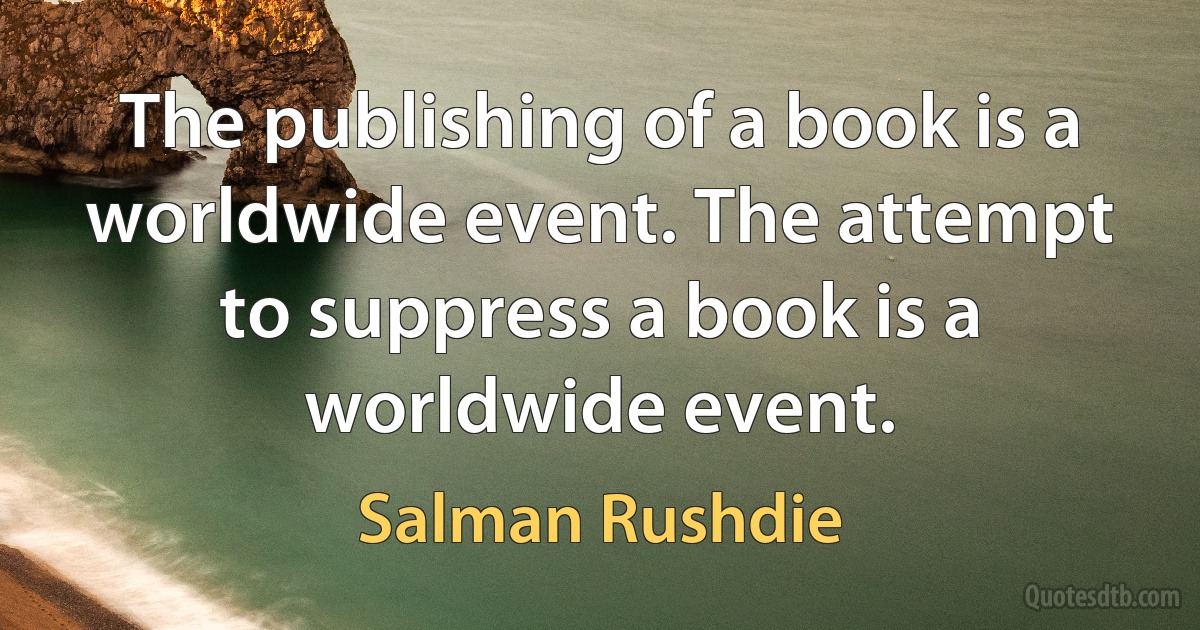 The publishing of a book is a worldwide event. The attempt to suppress a book is a worldwide event. (Salman Rushdie)