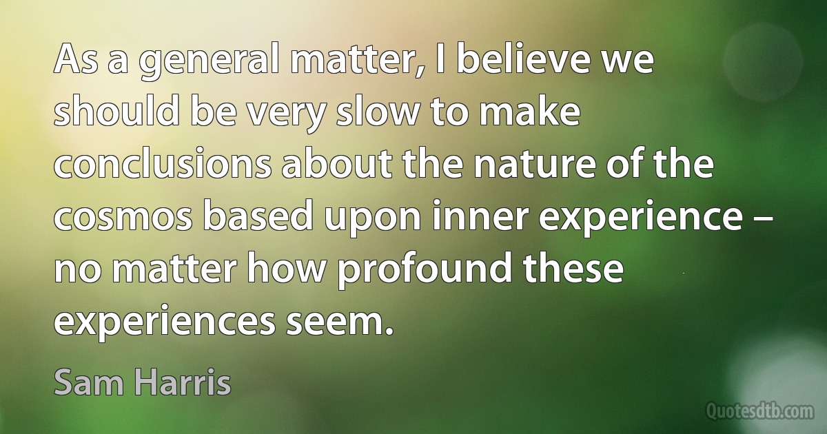 As a general matter, I believe we should be very slow to make conclusions about the nature of the cosmos based upon inner experience – no matter how profound these experiences seem. (Sam Harris)