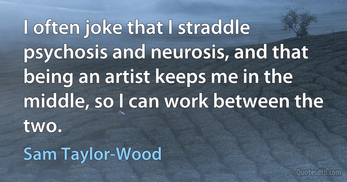 I often joke that I straddle psychosis and neurosis, and that being an artist keeps me in the middle, so I can work between the two. (Sam Taylor-Wood)