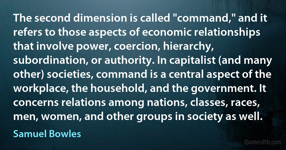 The second dimension is called "command," and it refers to those aspects of economic relationships that involve power, coercion, hierarchy, subordination, or authority. In capitalist (and many other) societies, command is a central aspect of the workplace, the household, and the government. It concerns relations among nations, classes, races, men, women, and other groups in society as well. (Samuel Bowles)